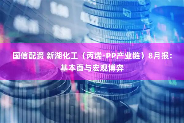 国信配资 新湖化工（丙烯-PP产业链）8月报：基本面与宏观博弈