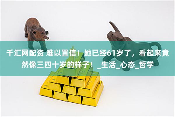 千汇网配资 难以置信！她已经61岁了，看起来竟然像三四十岁的样子！_生活_心态_哲学