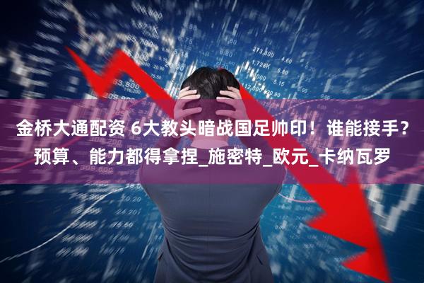 金桥大通配资 6大教头暗战国足帅印！谁能接手？预算、能力都得拿捏_施密特_欧元_卡纳瓦罗