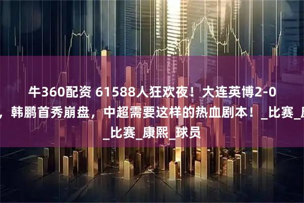 牛360配资 61588人狂欢夜！大连英博2-0撕碎泰山，韩鹏首秀崩盘，中超需要这样的热血剧本！_比赛_康熙_球员