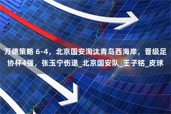 万德策略 6-4，北京国安淘汰青岛西海岸，晋级足协杯4强，张玉宁伤退_北京国安队_王子铭_皮球