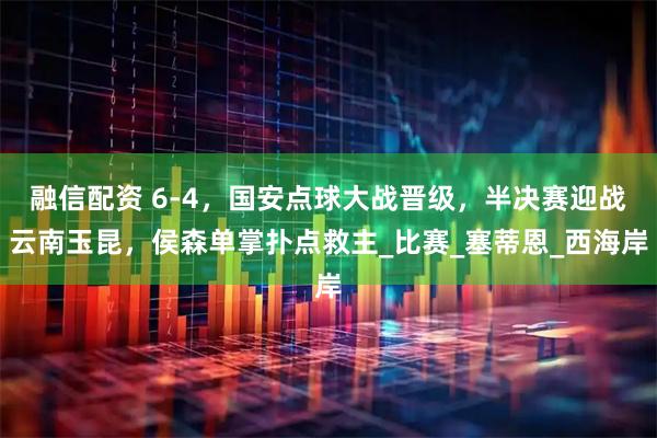 融信配资 6-4，国安点球大战晋级，半决赛迎战云南玉昆，侯森单掌扑点救主_比赛_塞蒂恩_西海岸