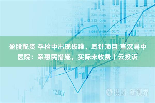 盈股配资 孕检中出现拔罐、耳针项目 宣汉县中医院：系惠民措施，实际未收费｜云投诉