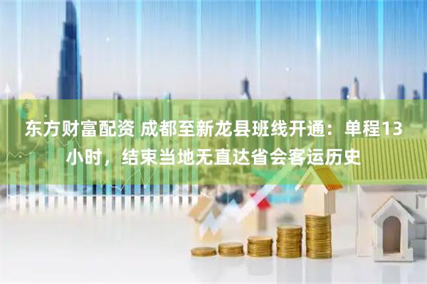 东方财富配资 成都至新龙县班线开通：单程13小时，结束当地无直达省会客运历史