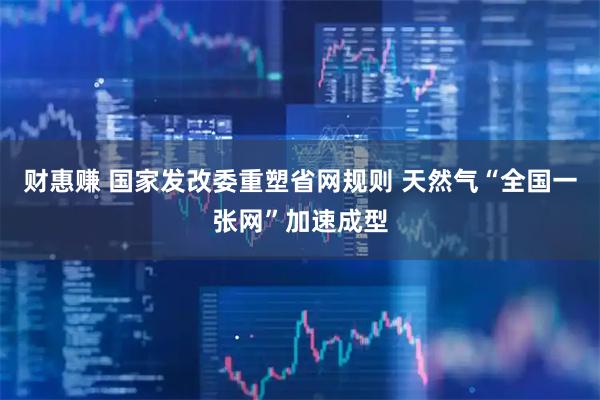财惠赚 国家发改委重塑省网规则 天然气“全国一张网”加速成型