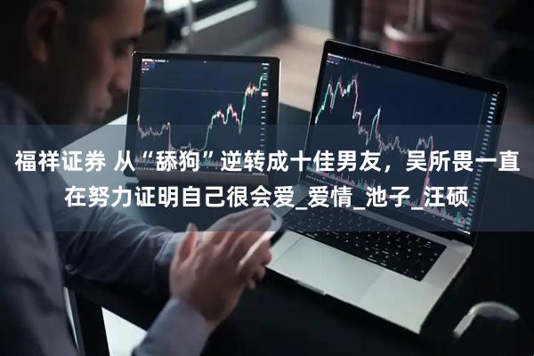 福祥证券 从“舔狗”逆转成十佳男友，吴所畏一直在努力证明自己很会爱_爱情_池子_汪硕