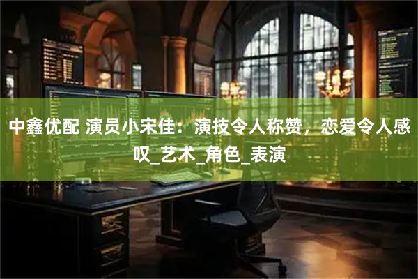中鑫优配 演员小宋佳：演技令人称赞，恋爱令人感叹_艺术_角色_表演