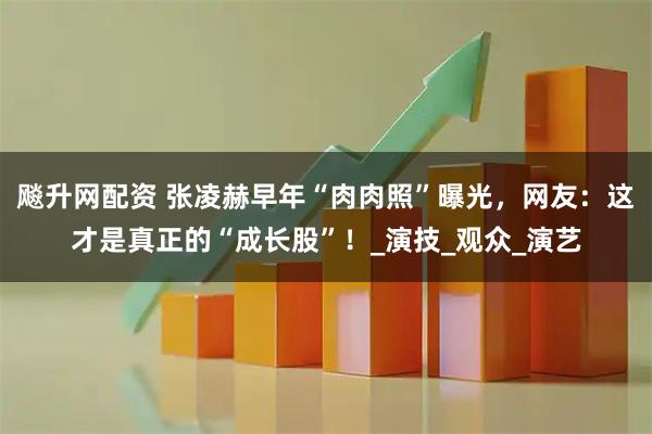 飚升网配资 张凌赫早年“肉肉照”曝光，网友：这才是真正的“成长股”！_演技_观众_演艺