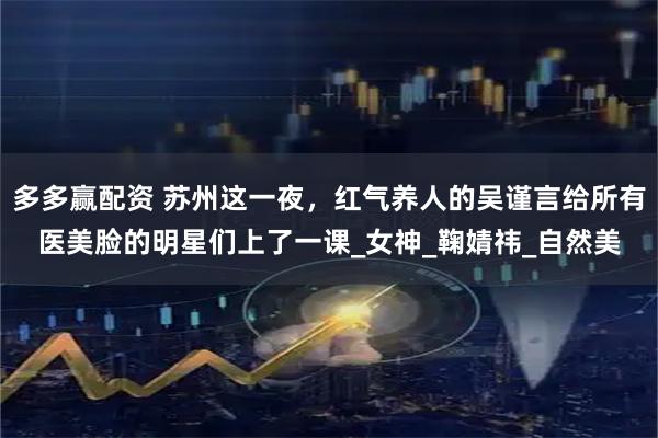 多多赢配资 苏州这一夜,红气养人的吴谨言给所有医美脸的明星们上了一课_女神_鞠婧祎_自然美
