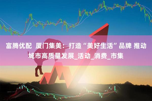 富腾优配  厦门集美：打造“美好生活”品牌 推动城市高质量发展_活动_消费_市集