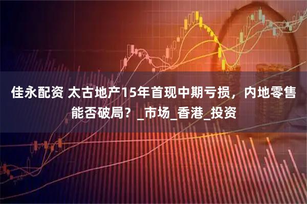 佳永配资 太古地产15年首现中期亏损，内地零售能否破局？_市场_香港_投资
