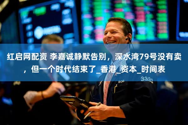 红启网配资 李嘉诚静默告别，深水湾79号没有卖，但一个时代结束了_香港_资本_时间表