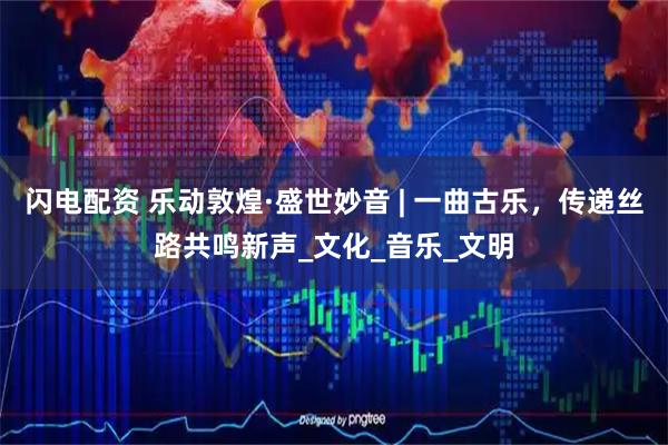 闪电配资 乐动敦煌·盛世妙音 | 一曲古乐，传递丝路共鸣新声_文化_音乐_文明