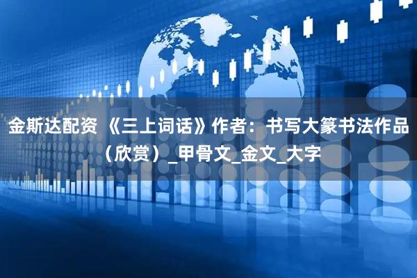 金斯达配资 《三上词话》作者：书写大篆书法作品（欣赏）_甲骨文_金文_大字