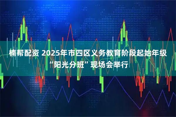 楠帮配资 2025年市四区义务教育阶段起始年级“阳光分班”现场会举行
