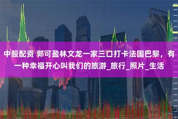 中股配资 郭可盈林文龙一家三口打卡法国巴黎，有一种幸福开心叫我们的旅游_旅行_照片_生活