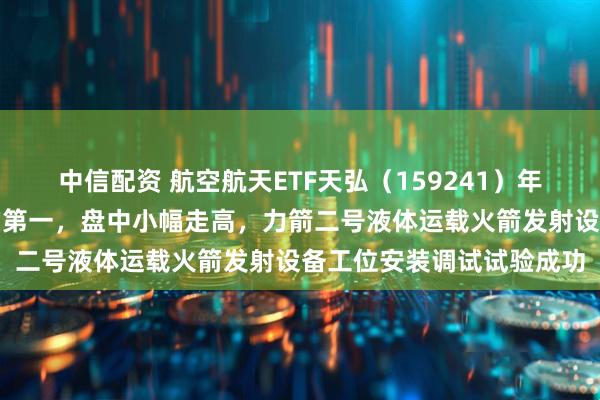 中信配资 航空航天ETF天弘（159241）年内份额增长率暂居同标的第一，盘中小幅走高，力箭二号液体运载火箭发射设备工位安装调试试验成功