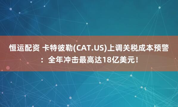 恒运配资 卡特彼勒(CAT.US)上调关税成本预警：全年冲击最高达18亿美元！