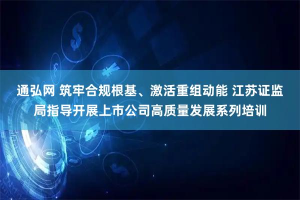 通弘网 筑牢合规根基、激活重组动能 江苏证监局指导开展上市公司高质量发展系列培训