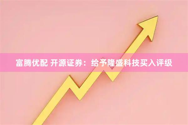 富腾优配 开源证券：给予隆盛科技买入评级