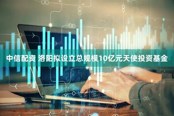 中信配资 洛阳拟设立总规模10亿元天使投资基金