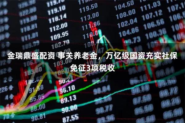 金瑞鼎盛配资 事关养老金，万亿级国资充实社保免征3项税收