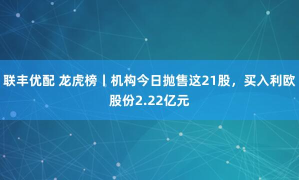 联丰优配 龙虎榜丨机构今日抛售这21股，买入利欧股份2.22亿元