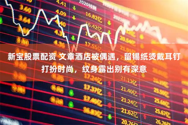 新宝股票配资 文章酒店被偶遇，留锡纸烫戴耳钉打扮时尚，纹身露出别有深意