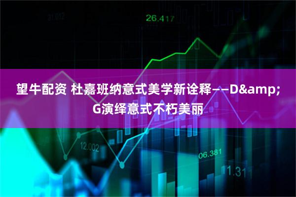 望牛配资 杜嘉班纳意式美学新诠释——D&G演绎意式不朽美丽