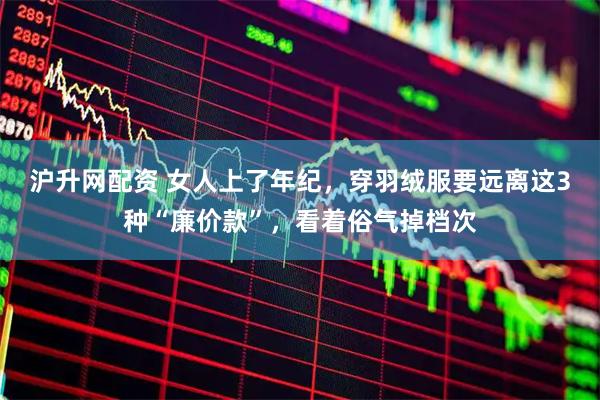 沪升网配资 女人上了年纪，穿羽绒服要远离这3种“廉价款”，看着俗气掉档次