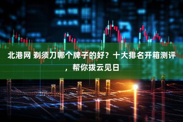 北港网 剃须刀哪个牌子的好？十大排名开箱测评，帮你拨云见日