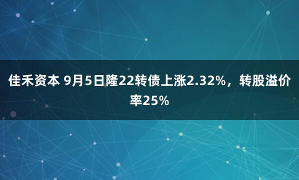 佳禾资本 9月5日隆22转债上涨2.32%，转股溢价率25%