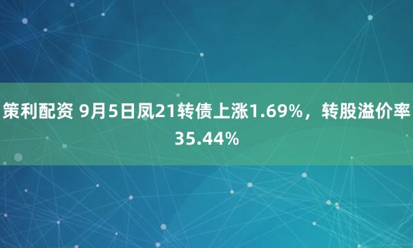 策利配资 9月5日凤21转债上涨1.69%，转股溢价率35.44%