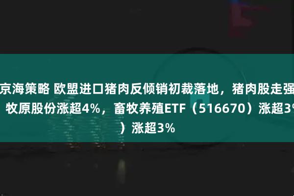 京海策略 欧盟进口猪肉反倾销初裁落地，猪肉股走强！牧原股份涨超4%，畜牧养殖ETF（516670）涨超3%