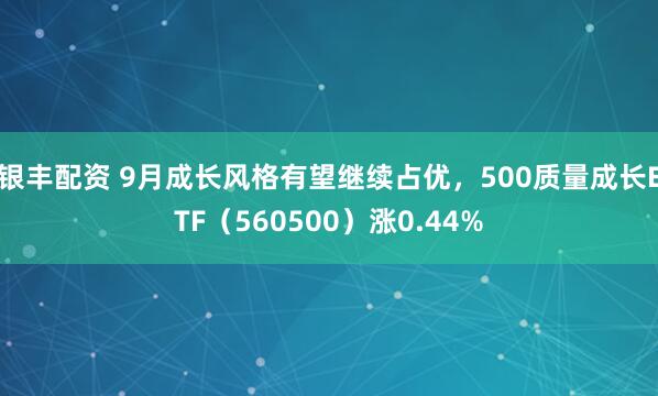 银丰配资 9月成长风格有望继续占优，500质量成长ETF（560500）涨0.44%