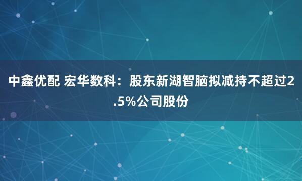 中鑫优配 宏华数科：股东新湖智脑拟减持不超过2.5%公司股份