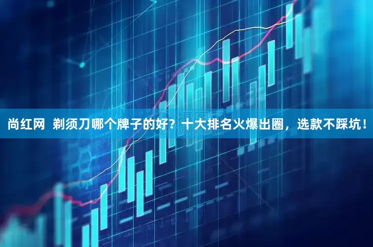 尚红网  剃须刀哪个牌子的好？十大排名火爆出圈，选款不踩坑！