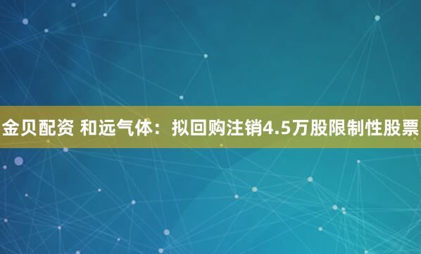 金贝配资 和远气体：拟回购注销4.5万股限制性股票