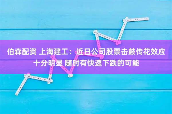 伯森配资 上海建工：近日公司股票击鼓传花效应十分明显 随时有快速下跌的可能