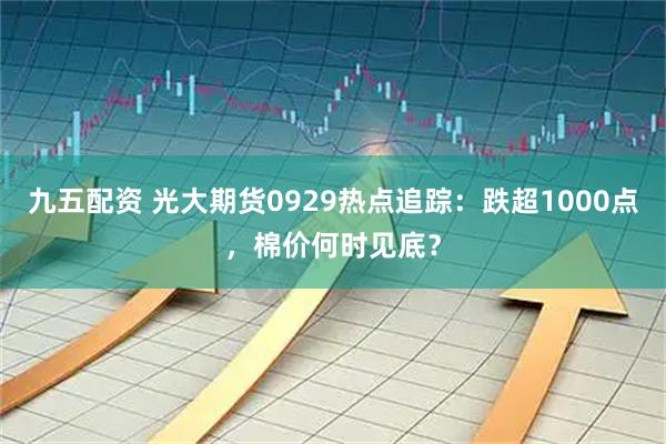 九五配资 光大期货0929热点追踪：跌超1000点，棉价何时见底？