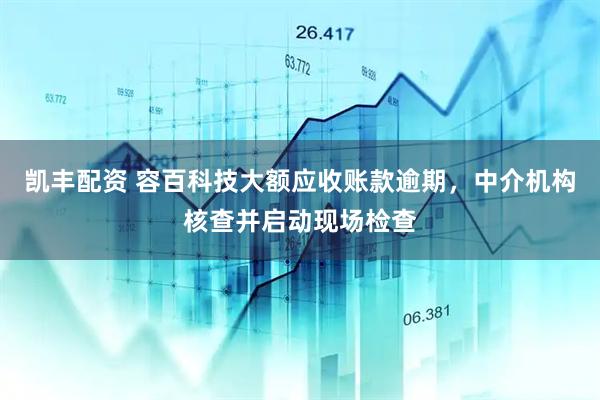 凯丰配资 容百科技大额应收账款逾期，中介机构核查并启动现场检查