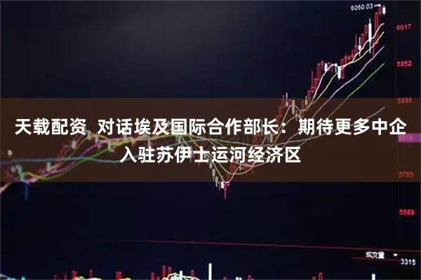 天载配资  对话埃及国际合作部长：期待更多中企入驻苏伊士运河经济区