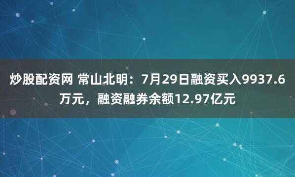 炒股配资网 常山北明：7月29日融资买入9937.6万元，融资融券余额12.97亿元