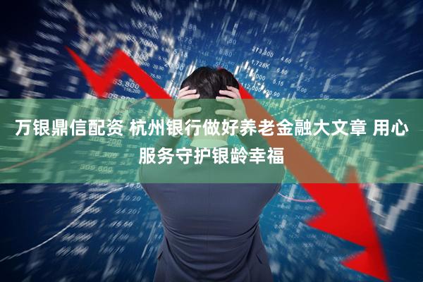 万银鼎信配资 杭州银行做好养老金融大文章 用心服务守护银龄幸福