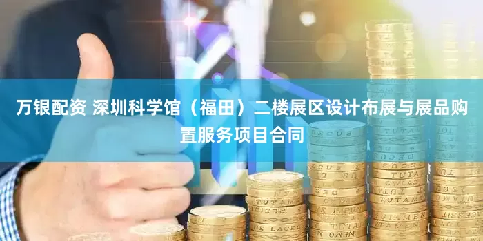 万银配资 深圳科学馆（福田）二楼展区设计布展与展品购置服务项目合同