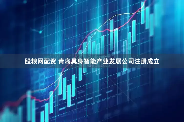 股粮网配资 青岛具身智能产业发展公司注册成立