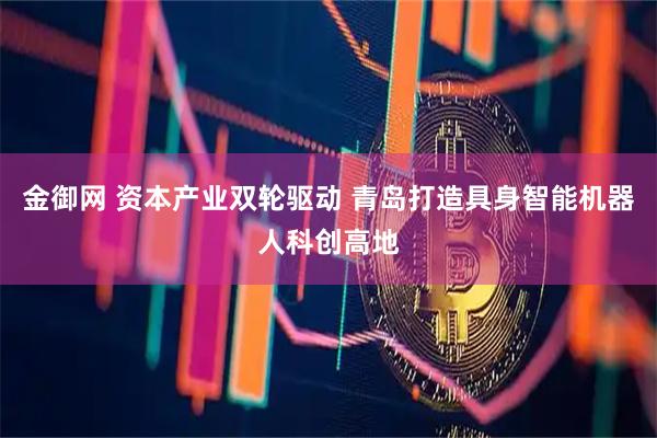 金御网 资本产业双轮驱动 青岛打造具身智能机器人科创高地