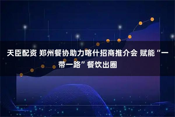 天臣配资 郑州餐协助力喀什招商推介会 赋能“一带一路”餐饮出圈