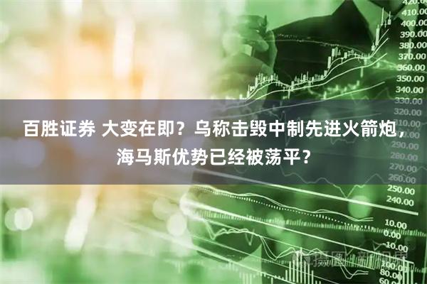 百胜证券 大变在即？乌称击毁中制先进火箭炮，海马斯优势已经被荡平？