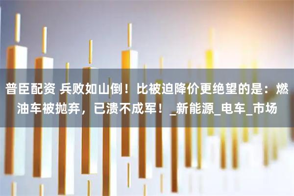 普臣配资 兵败如山倒！比被迫降价更绝望的是：燃油车被抛弃，已溃不成军！_新能源_电车_市场